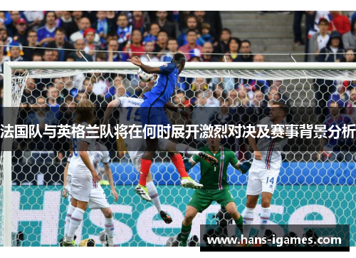 法国队与英格兰队将在何时展开激烈对决及赛事背景分析 法国队与英格兰队将在何时展开激烈对决及赛事背景分析