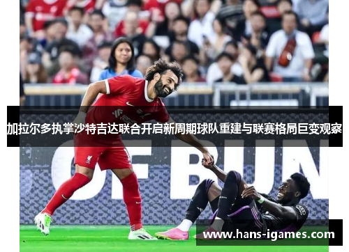 加拉尔多执掌沙特吉达联合开启新周期球队重建与联赛格局巨变观察 加拉尔多执掌沙特吉达联合开启新周期球队重建与联赛格局巨变观察