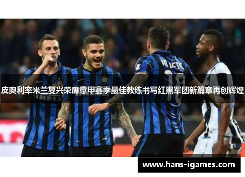 皮奥利率米兰复兴荣膺意甲赛季最佳教练书写红黑军团新篇章再创辉煌 皮奥利率米兰复兴荣膺意甲赛季最佳教练书写红黑军团新篇章再创辉煌