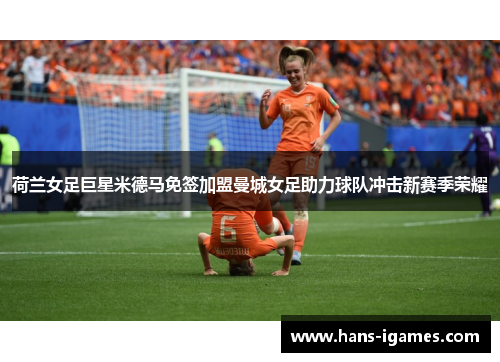 荷兰女足巨星米德马免签加盟曼城女足助力球队冲击新赛季荣耀 荷兰女足巨星米德马免签加盟曼城女足助力球队冲击新赛季荣耀