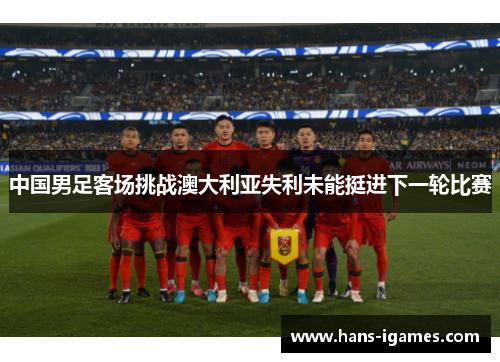 中国男足客场挑战澳大利亚失利未能挺进下一轮比赛